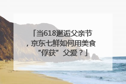 当618邂逅父亲节，京东七鲜如何用美食“俘获”父爱？