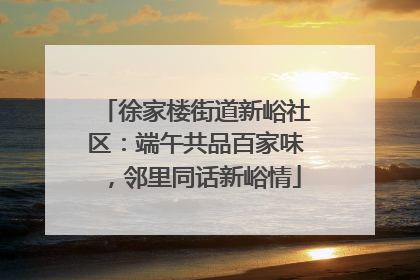 徐家楼街道新峪社区：端午共品百家味，邻里同话新峪情
