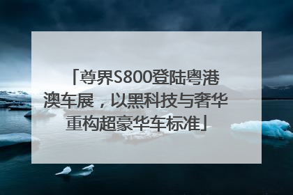 尊界S800登陆粤港澳车展，以黑科技与奢华重构超豪华车标准