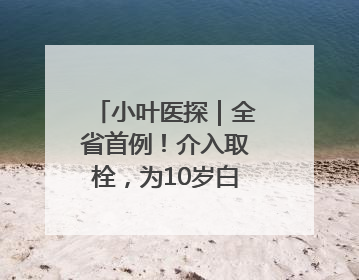 小叶医探｜全省首例！介入取栓，为10岁白血病患儿打通生命之“脉”