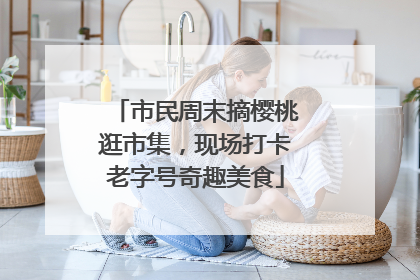 市民周末摘樱桃逛市集，现场打卡老字号奇趣美食