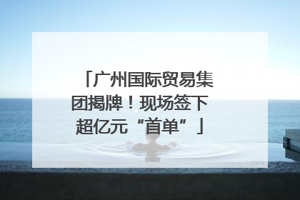 广州国际贸易集团揭牌！现场签下超亿元“首单”