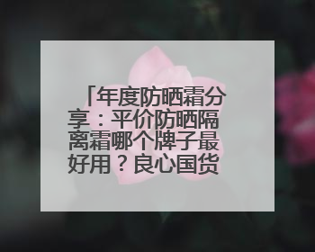 年度防晒霜分享：平价防晒隔离霜哪个牌子最好用？良心国货防晒！