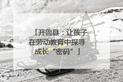 开鲁县：让孩子在劳动教育中探寻成长“密码”