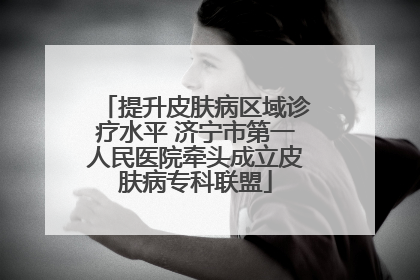 提升皮肤病区域诊疗水平 济宁市第一人民医院牵头成立皮肤病专科联盟