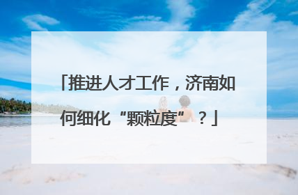推进人才工作，济南如何细化“颗粒度”？