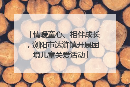 情暖童心、相伴成长，浏阳市达浒镇开展困境儿童关爱活动