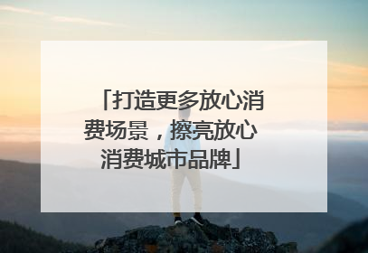 打造更多放心消费场景，擦亮放心消费城市品牌