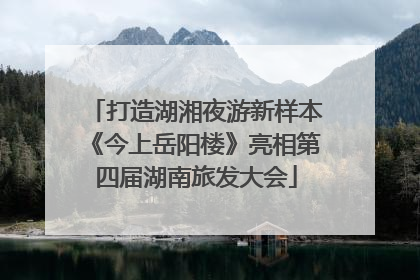 打造湖湘夜游新样本《今上岳阳楼》亮相第四届湖南旅发大会