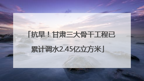 抗旱！甘肃三大骨干工程已累计调水2.45亿立方米
