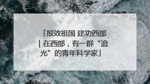 报效祖国 建功西部｜在西部，有一群“追光”的青年科学家