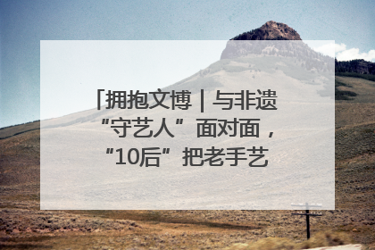 拥抱文博｜与非遗“守艺人”面对面，“10后”把老手艺玩出“潮”花样