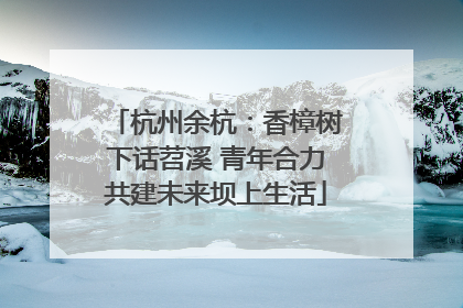杭州余杭：香樟树下话苕溪 青年合力共建未来坝上生活