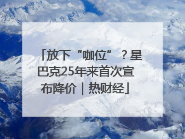 放下“咖位”？星巴克25年来首次宣布降价｜热财经