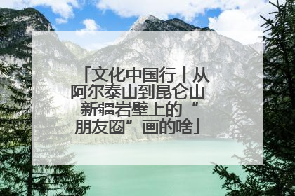 文化中国行丨从阿尔泰山到昆仑山 新疆岩壁上的“朋友圈”画的啥