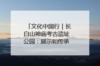 文化中国行｜长白山神庙考古遗址公园：展示和传承多民族文化交融