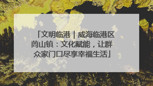 文明临港｜威海临港区蔄山镇：文化赋能，让群众家门口尽享幸福生活