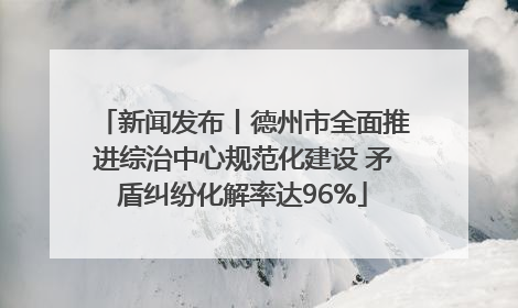 新闻发布丨德州市全面推进综治中心规范化建设 矛盾纠纷化解率达96%