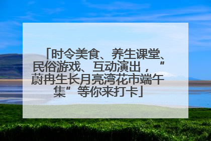 时令美食、养生课堂、民俗游戏、互动演出，“蔚冉生长月亮湾花市端午集”等你来打卡