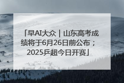 早AI大众｜山东高考成绩将于6月26日前公布；2025乒超今日开赛