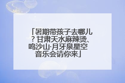 暑期带孩子去哪儿？甘肃天水麻辣烫、鸣沙山·月牙泉星空音乐会请你来