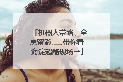 机器人带路、全息留影……带你看海淀超酷现场→