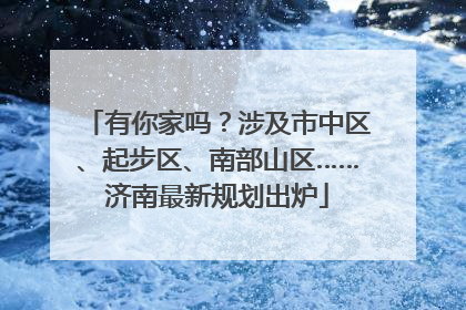 有你家吗？涉及市中区、起步区、南部山区……济南最新规划出炉