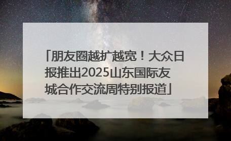 朋友圈越扩越宽！大众日报推出2025山东国际友城合作交流周特别报道
