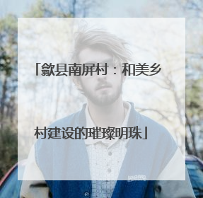 歙县南屏村：和美乡村建设的璀璨明珠
