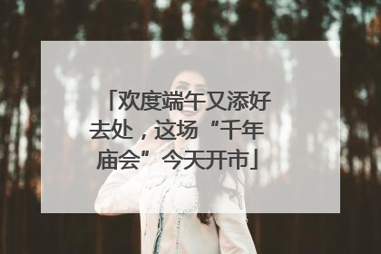 欢度端午又添好去处，这场“千年庙会”今天开市
