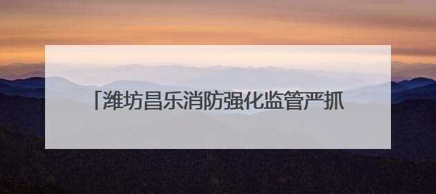 潍坊昌乐消防强化监管严抓质量 筑牢消防安全防护网