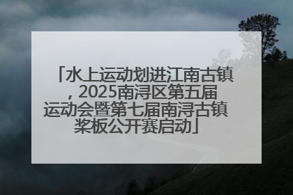 水上运动划进江南古镇，2025南浔区第五届运动会暨第七届南浔古镇桨板公开赛启动