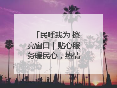 民呼我为 擦亮窗口｜贴心服务暖民心，热情周到显真情