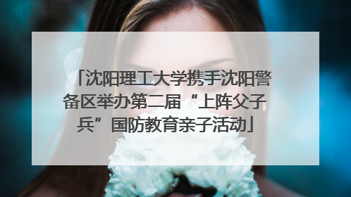沈阳理工大学携手沈阳警备区举办第二届“上阵父子兵”国防教育亲子活动