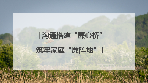 沟通搭建“廉心桥” 筑牢家庭“廉阵地”
