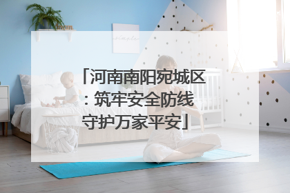 河南南阳宛城区：筑牢安全防线 守护万家平安