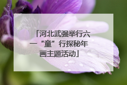 河北武强举行六一“童”行探秘年画主题活动