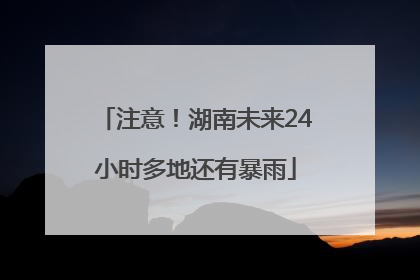 注意！湖南未来24小时多地还有暴雨