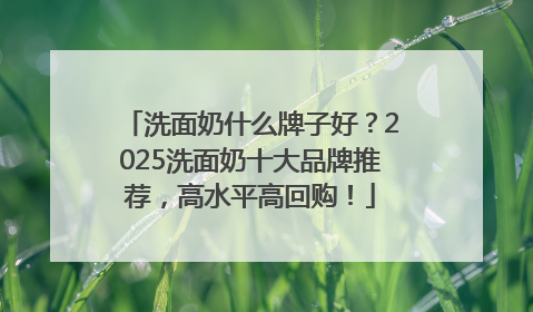 洗面奶什么牌子好？2025洗面奶十大品牌推荐，高水平高回购！