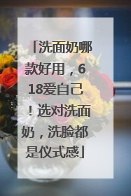 洗面奶哪款好用，618爱自己！选对洗面奶，洗脸都是仪式感