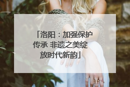 洛阳：加强保护传承 非遗之美绽放时代新韵