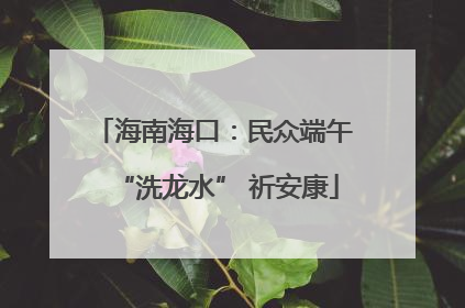 海南海口：民众端午 “洗龙水” 祈安康