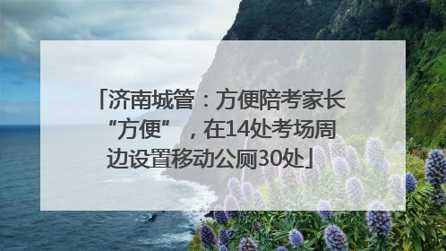 济南城管：方便陪考家长“方便”，在14处考场周边设置移动公厕30处
