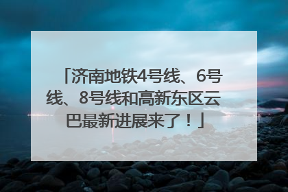 济南地铁4号线、6号线、8号线和高新东区云巴最新进展来了！