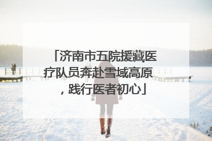 济南市五院援藏医疗队员奔赴雪域高原，践行医者初心