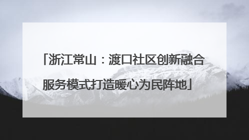浙江常山：渡口社区创新融合服务模式打造暖心为民阵地