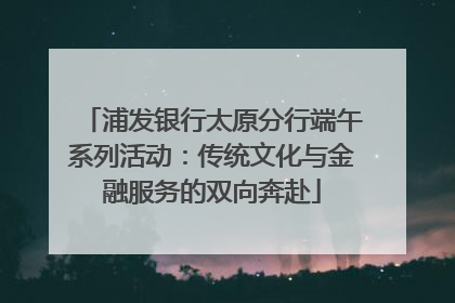 浦发银行太原分行端午系列活动：传统文化与金融服务的双向奔赴