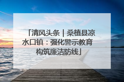 清风头条｜桑植县凉水口镇：强化警示教育 构筑廉洁防线