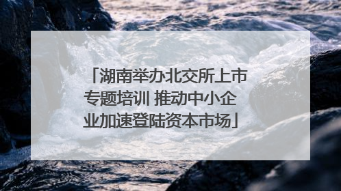 湖南举办北交所上市专题培训 推动中小企业加速登陆资本市场