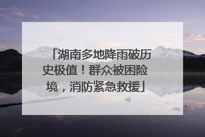 湖南多地降雨破历史极值！群众被困险境，消防紧急救援